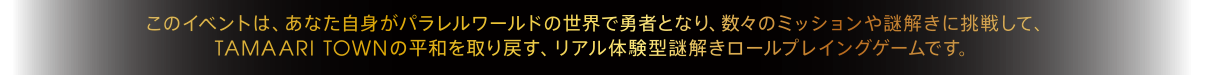 このイベントは、あなた自身がパラレルワールドの世界で勇者となり、数々のミッションや謎解きに挑戦して、TAMAARI TOWNの平和を取り戻す、リアル体験型謎解きロールプレイングゲームです。